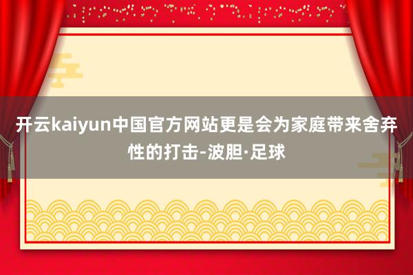 开云kaiyun中国官方网站更是会为家庭带来舍弃性的打击-波胆·足球