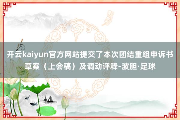 开云kaiyun官方网站提交了本次团结重组申诉书草案（上会稿）及调动评释-波胆·足球