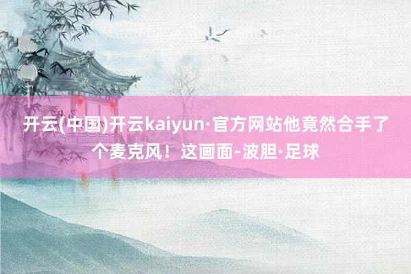 开云(中国)开云kaiyun·官方网站他竟然合手了个麦克风！这画面-波胆·足球