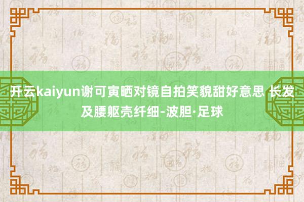 开云kaiyun谢可寅晒对镜自拍笑貌甜好意思 长发及腰躯壳纤细-波胆·足球