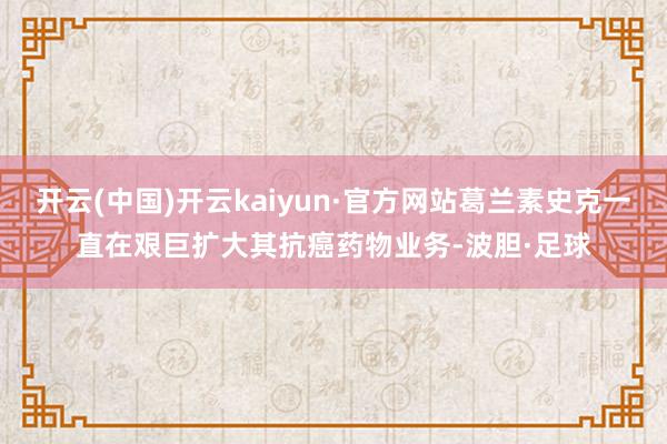 开云(中国)开云kaiyun·官方网站葛兰素史克一直在艰巨扩大其抗癌药物业务-波胆·足球