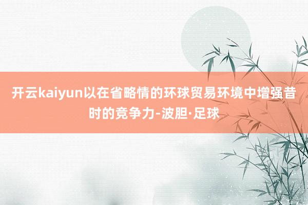 开云kaiyun以在省略情的环球贸易环境中增强昔时的竞争力-波胆·足球