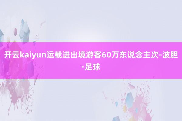 开云kaiyun运载进出境游客60万东说念主次-波胆·足球