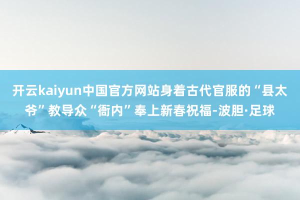 开云kaiyun中国官方网站身着古代官服的“县太爷”教导众“衙内”奉上新春祝福-波胆·足球