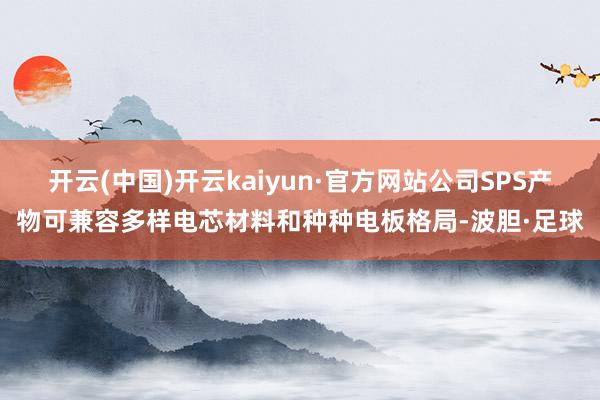 开云(中国)开云kaiyun·官方网站公司SPS产物可兼容多样电芯材料和种种电板格局-波胆·足球