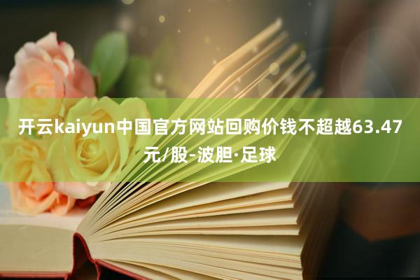 开云kaiyun中国官方网站回购价钱不超越63.47元/股-波胆·足球