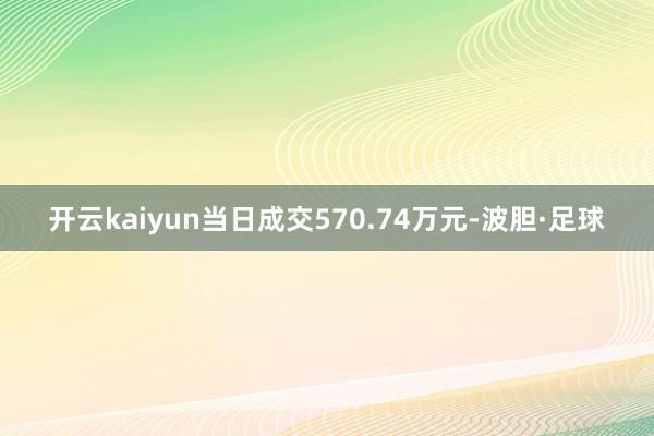 开云kaiyun当日成交570.74万元-波胆·足球