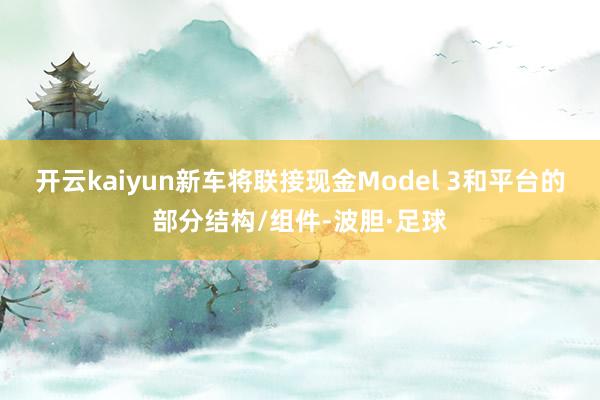 开云kaiyun新车将联接现金Model 3和平台的部分结构/组件-波胆·足球