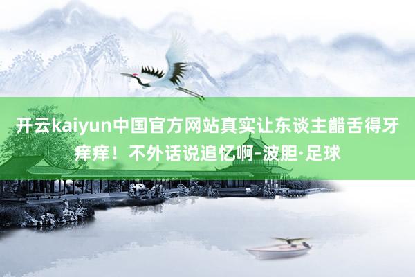 开云kaiyun中国官方网站真实让东谈主齰舌得牙痒痒！不外话说追忆啊-波胆·足球