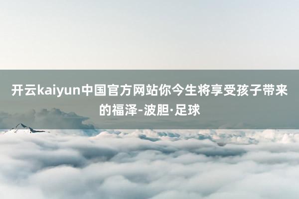 开云kaiyun中国官方网站你今生将享受孩子带来的福泽-波胆·足球