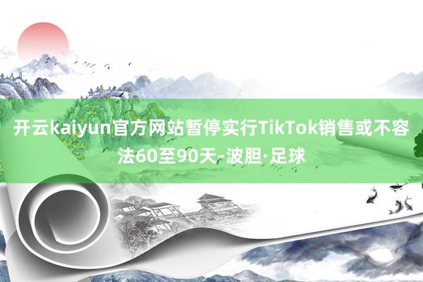 开云kaiyun官方网站暂停实行TikTok销售或不容法60至90天-波胆·足球