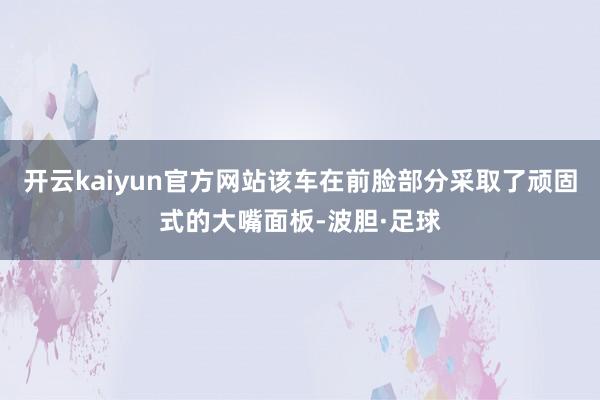 开云kaiyun官方网站该车在前脸部分采取了顽固式的大嘴面板-波胆·足球