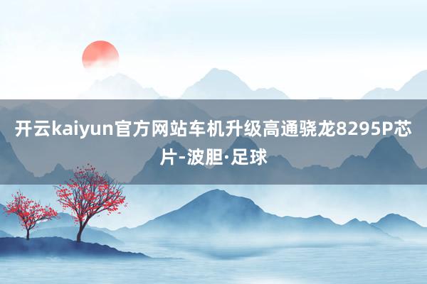 开云kaiyun官方网站车机升级高通骁龙8295P芯片-波胆·足球