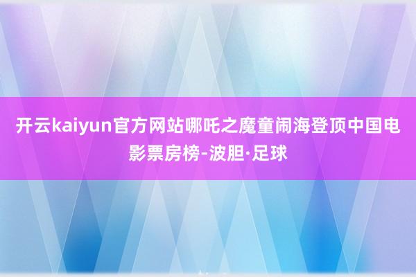 开云kaiyun官方网站哪吒之魔童闹海登顶中国电影票房榜-波胆·足球