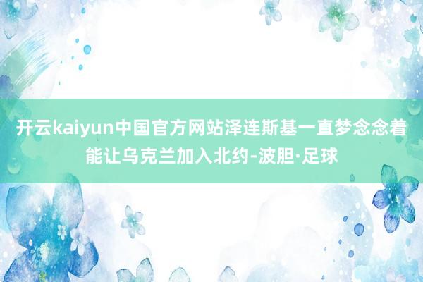 开云kaiyun中国官方网站泽连斯基一直梦念念着能让乌克兰加入北约-波胆·足球