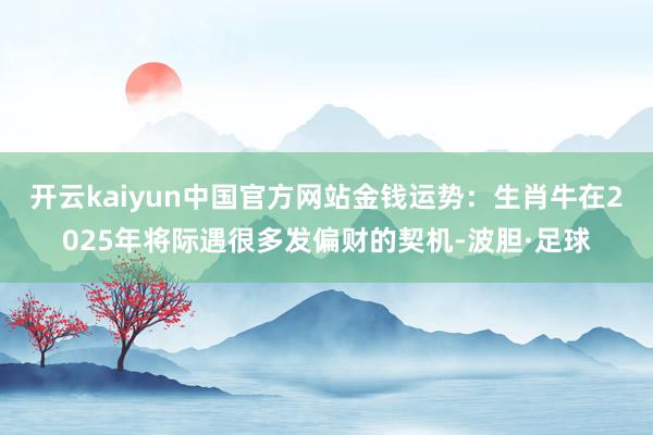 开云kaiyun中国官方网站金钱运势：生肖牛在2025年将际遇很多发偏财的契机-波胆·足球