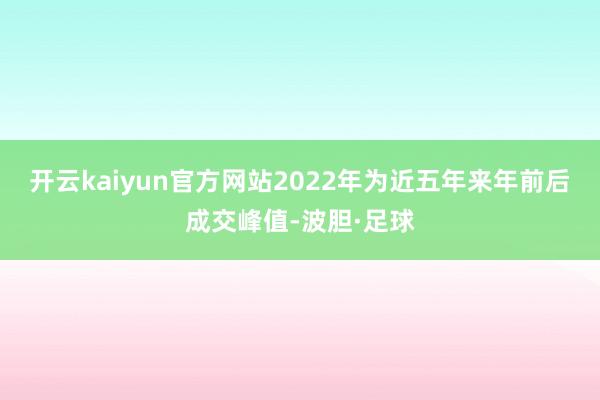 开云kaiyun官方网站2022年为近五年来年前后成交峰值-波胆·足球