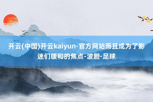 开云(中国)开云kaiyun·官方网站而且成为了影迷们暖和的焦点-波胆·足球