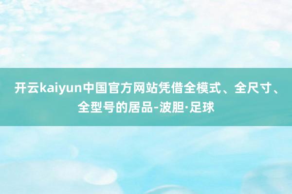 开云kaiyun中国官方网站凭借全模式、全尺寸、全型号的居品-波胆·足球