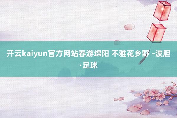 开云kaiyun官方网站春游绵阳 不雅花乡野 -波胆·足球