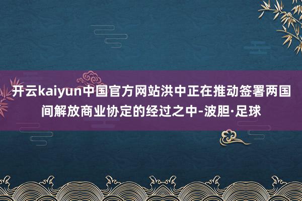 开云kaiyun中国官方网站洪中正在推动签署两国间解放商业协定的经过之中-波胆·足球