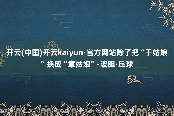 开云(中国)开云kaiyun·官方网站除了把“于姑娘”换成“章姑娘”-波胆·足球