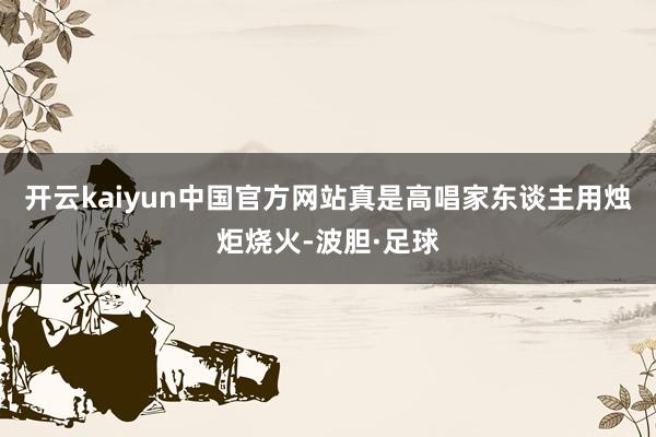 开云kaiyun中国官方网站真是高唱家东谈主用烛炬烧火-波胆·足球