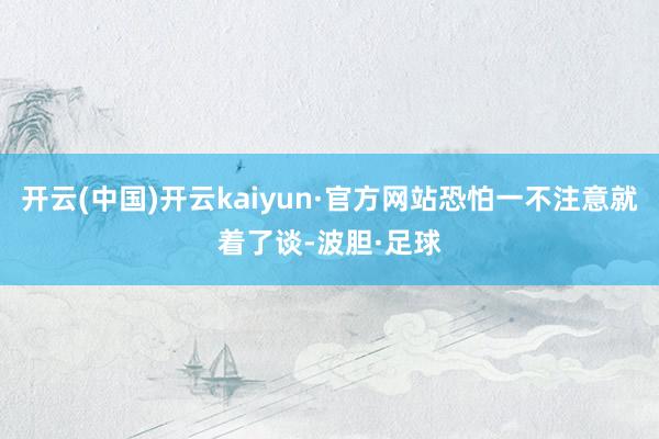 开云(中国)开云kaiyun·官方网站恐怕一不注意就着了谈-波胆·足球