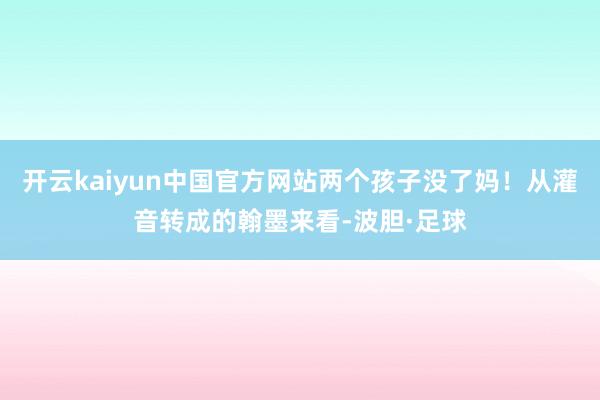 开云kaiyun中国官方网站两个孩子没了妈！从灌音转成的翰墨来看-波胆·足球