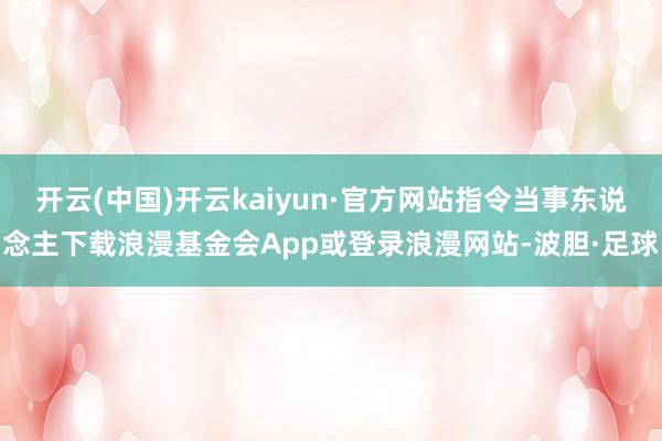 开云(中国)开云kaiyun·官方网站指令当事东说念主下载浪漫基金会App或登录浪漫网站-波胆·足球