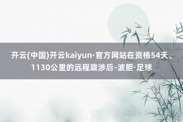 开云(中国)开云kaiyun·官方网站在资格54天、1130公里的远程跋涉后-波胆·足球