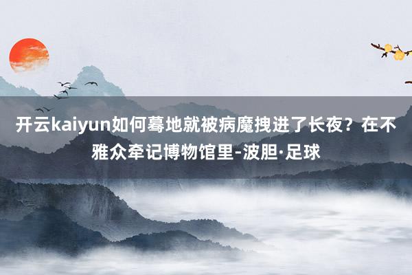 开云kaiyun如何蓦地就被病魔拽进了长夜？在不雅众牵记博物馆里-波胆·足球