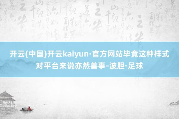 开云(中国)开云kaiyun·官方网站毕竟这种样式对平台来说亦然善事-波胆·足球