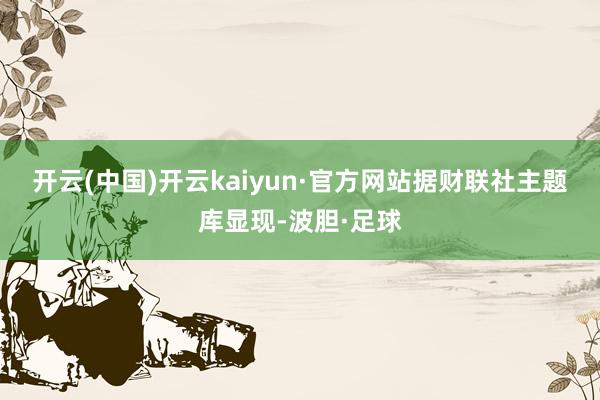 开云(中国)开云kaiyun·官方网站　　据财联社主题库显现-波胆·足球